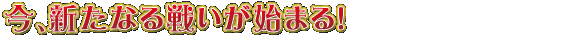 今、新たなる戦いが始まる!