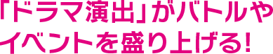 「ドラマ演出」がバトルやイベントを盛り上げる!