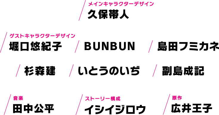 メインキャラクターデザイン 久保帯人 ゲストキャラクターデザイン 堀口悠紀子 BUNBUN 島田フミカネ 杉森建 いとうのいぢ 他 音楽 田中公平 ストーリー構成 イシイジロウ 原作 広井王子