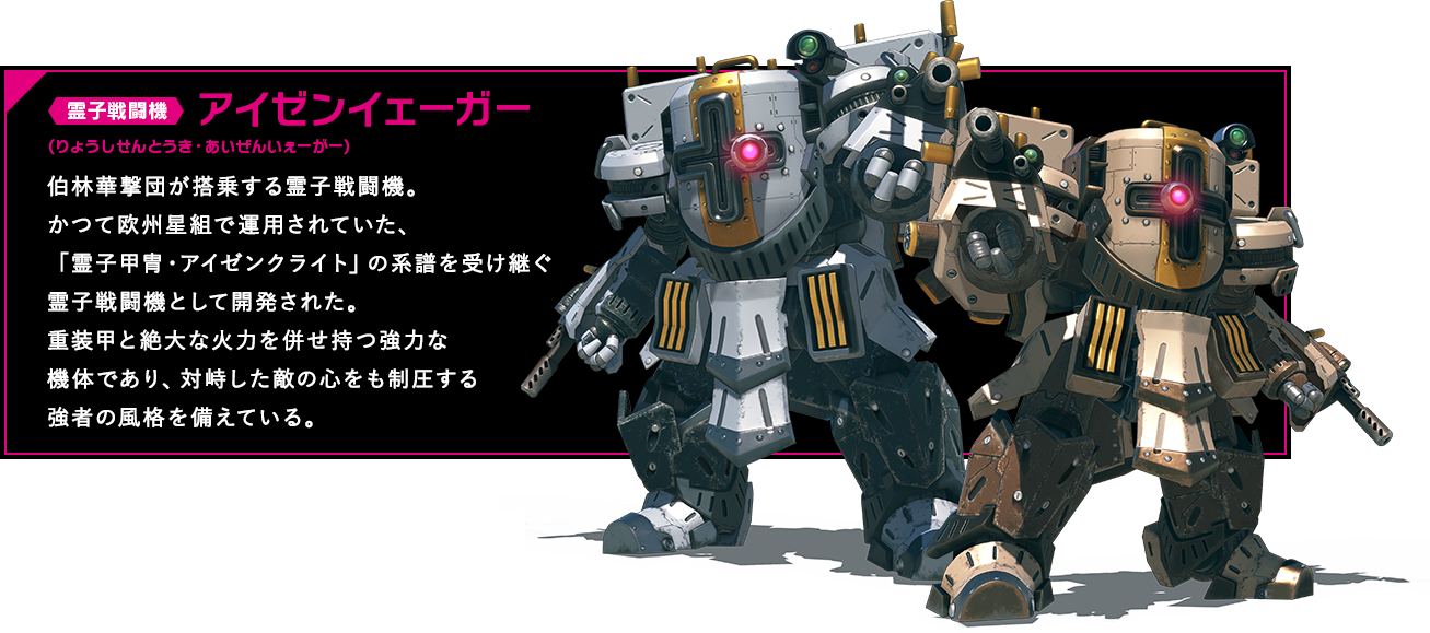 霊子戦闘機 アイゼンイェーガー 伯林華撃団が搭乗する霊子戦闘機。かつて欧州星組で運用されていた、「霊子甲冑・アイゼンクライト」の系譜を受け継ぐ霊子戦闘機として開発された。重装甲と絶大な火力を併せ持つ強力な機体であり、対峙した敵の心をも制圧する強者の風格を備えている。