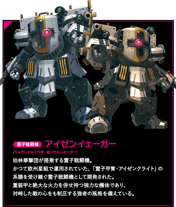 霊子戦闘機 アイゼンイェーガー 伯林華撃団が搭乗する霊子戦闘機。かつて欧州星組で運用されていた、「霊子甲冑・アイゼンクライト」の系譜を受け継ぐ霊子戦闘機として開発された。重装甲と絶大な火力を併せ持つ強力な機体であり、対峙した敵の心をも制圧する強者の風格を備えている。