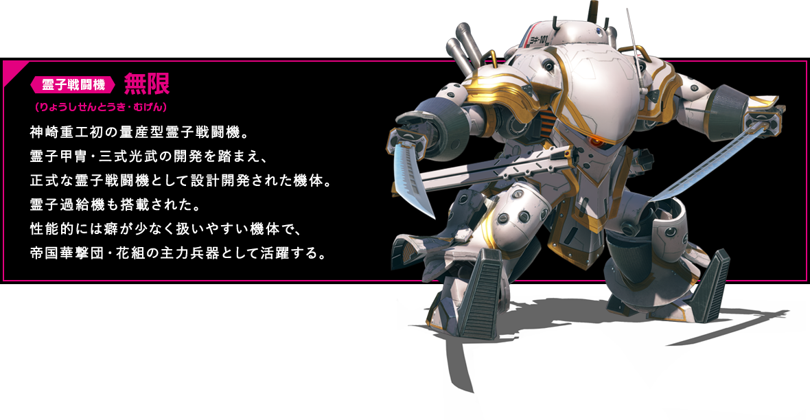 霊子戦闘機 無限 神崎重工初の量産型霊子戦闘機。霊子甲冑・三式光武の開発を踏まえ、正式な霊子戦闘機として設計開発された機体。霊子過給機も搭載された。性能的には癖が少なく扱いやすい機体で、帝国華撃団・花組の主力兵器として活躍する。