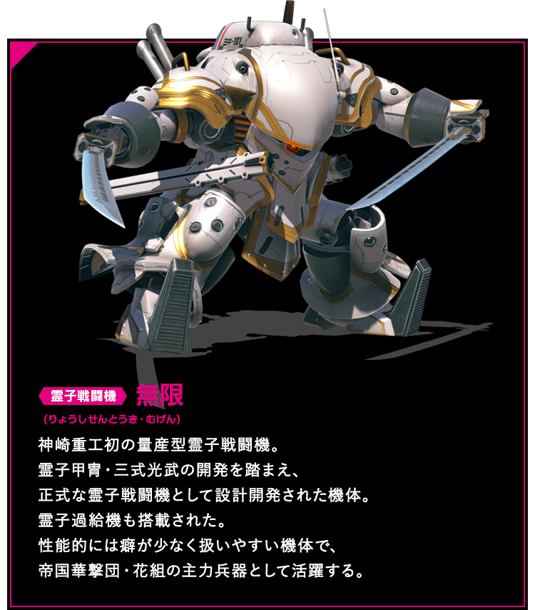 霊子戦闘機 無限 神崎重工初の量産型霊子戦闘機。霊子甲冑・三式光武の開発を踏まえ、正式な霊子戦闘機として設計開発された機体。霊子過給機も搭載された。性能的には癖が少なく扱いやすい機体で、帝国華撃団・花組の主力兵器として活躍する。