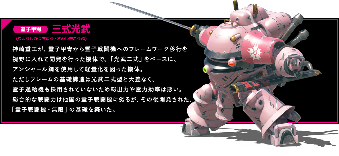 霊子甲冑 三式光武 神崎重工が、霊子甲冑から霊子戦闘機へのフレームワーク移行を視野に入れて開発を行った機体で、「光武二式」をベースに、アンシャール鋼を使用して軽量化を図った機体。ただしフレームの基礎構造は光武二式型と大差なく、霊子過給機も採用されていないため総出力や霊力効率は悪い。総合的な戦闘力は他国の霊子戦闘機に劣るが、その後開発された、「霊子戦闘機・無限」の基礎を築いた。
