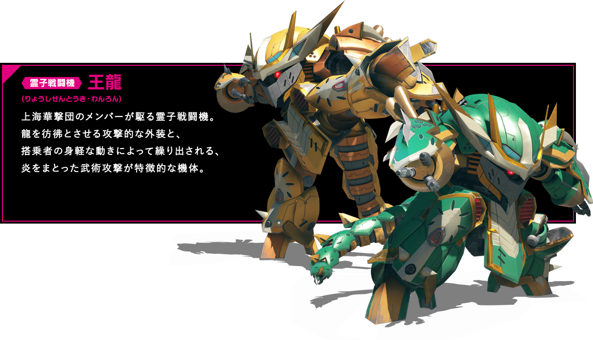 霊子戦闘機 王龍 上海華撃団のメンバーが駆る霊子戦闘機。龍を彷彿とさせる攻撃的な外装と、搭乗者の身軽な動きによって繰り出される、炎をまとった武術攻撃が特徴的な機体。