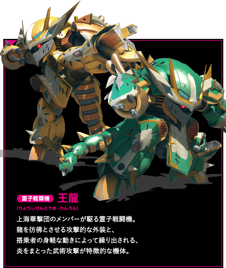 霊子戦闘機 王龍 上海華撃団のメンバーが駆る霊子戦闘機。龍を彷彿とさせる攻撃的な外装と、搭乗者の身軽な動きによって繰り出される、炎をまとった武術攻撃が特徴的な機体。